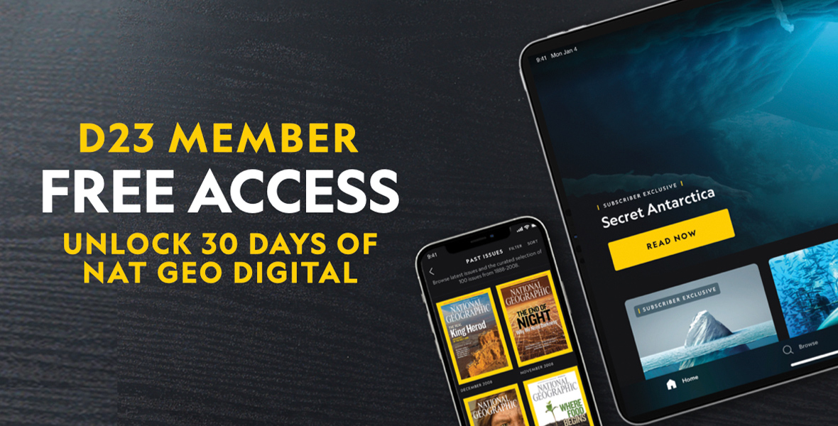 Nat Geo Digital On a black background, appearing like a dark wood table, it says “D23 Member. Free access. Unlock 30 days of Nat Geo digital.” To the left of the words are two devices that look like an iPad and iPhone, both showing screenshots of what Nat Geo online could look like. The iPhone has images of the yellow bordered National Geographic publication covers, and the iPad has “Secret Antarctica,” with a Read Now button on the screen.